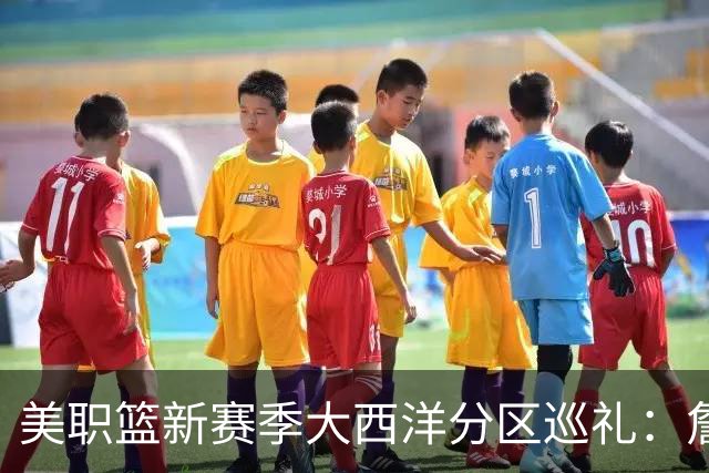 美职篮新赛季大西洋分区巡礼：詹姆斯空降费城 伦纳德重返多伦多
